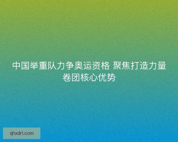中国举重队力争奥运资格 聚焦打造力量卷团核心优势